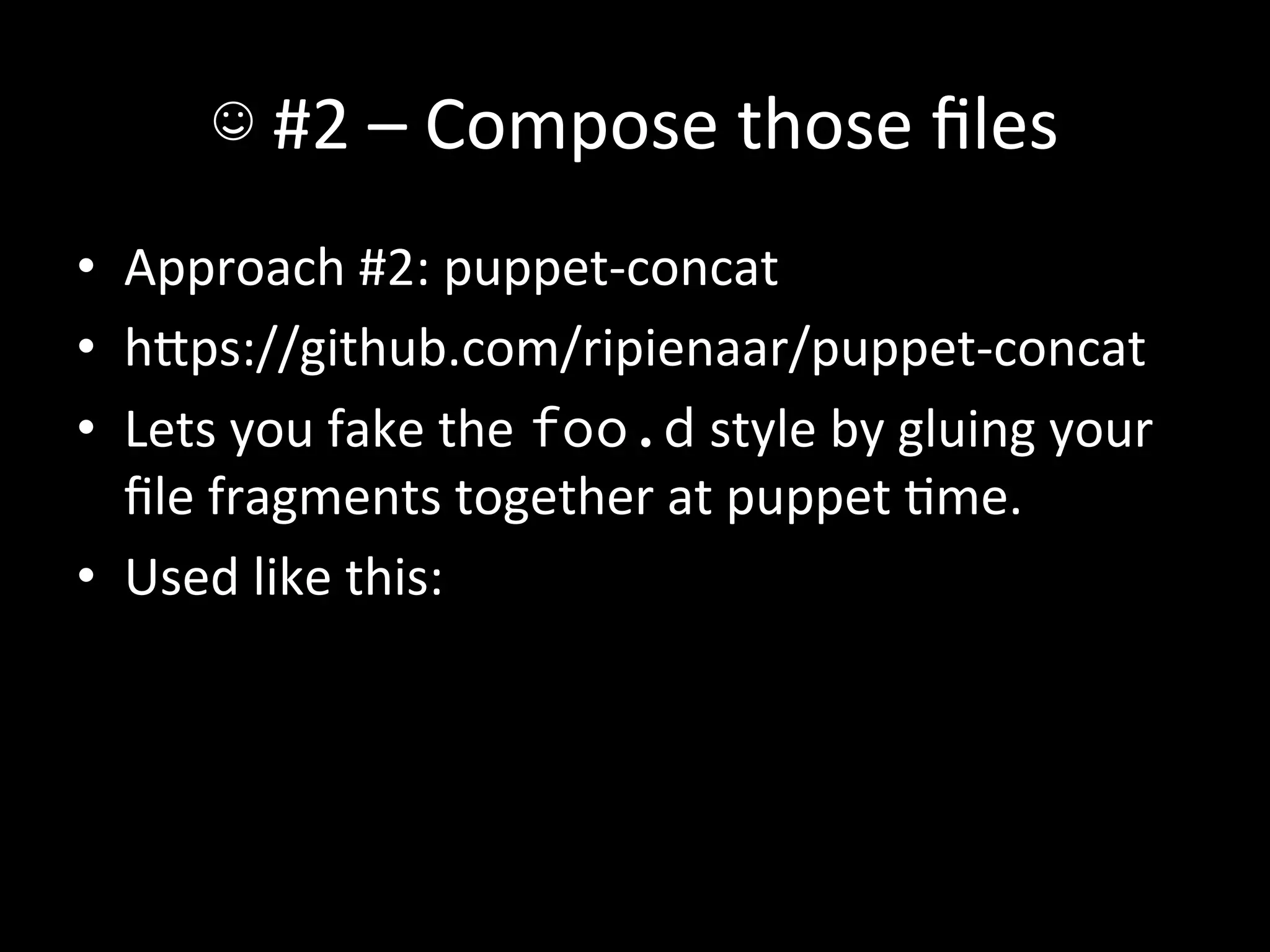 ☺	
  #2	
  –	
  Compose	
  those	
  ﬁles	
  
•  Approach	
  #2:	
  puppet-­‐concat	
  
•  hIps://github.com/ripienaar/puppet-­‐concat	
  
•  Lets	
  you	
  fake	
  the	
  foo.d	
  style	
  by	
  gluing	
  your	
  
   ﬁle	
  fragments	
  together	
  at	
  puppet	
  Ame.	
  
•  Used	
  like	
  this:	
  
 