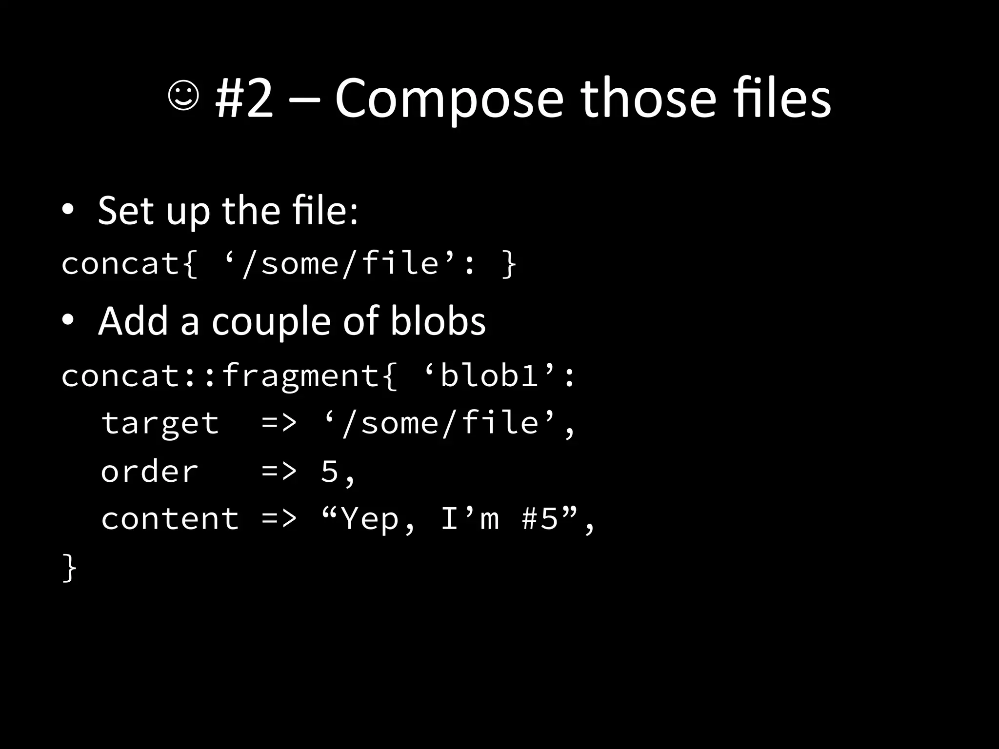 ☺	
  #2	
  –	
  Compose	
  those	
  ﬁles	
  
•  Set	
  up	
  the	
  ﬁle:	
  
concat{ ‘/some/file’: }
•  Add	
  a	
  couple	
  of	
  blobs	
  
concat::fragment{ ‘blob1’:
   target => ‘/some/file’,
   order   => 5,
   content => “Yep, I’m #5”,
}
 