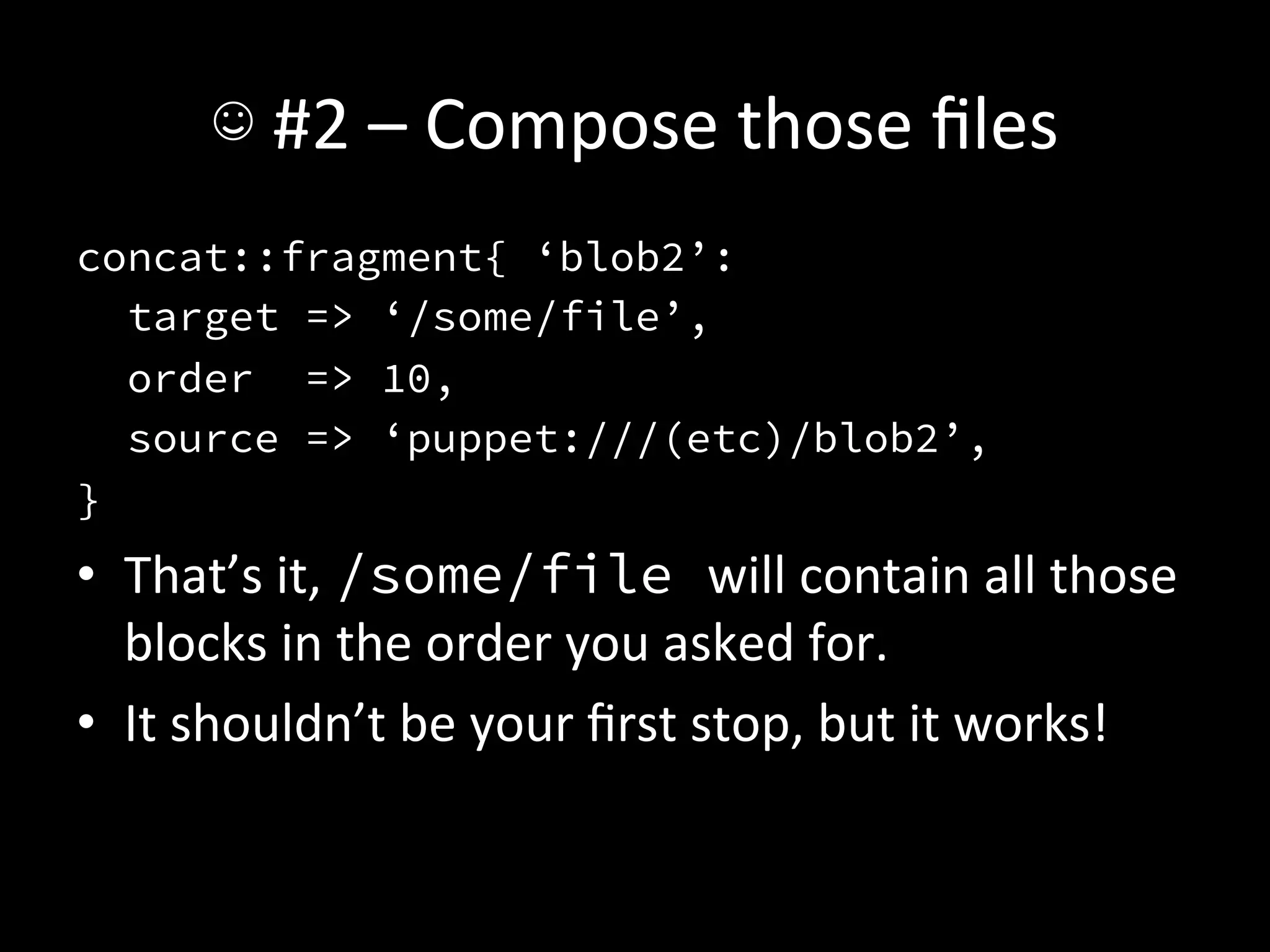 ☺	
  #2	
  –	
  Compose	
  those	
  ﬁles	
  
concat::fragment{ ‘blob2’:
   target => ‘/some/file’,
   order => 10,
   source => ‘puppet:///(etc)/blob2’,
}
•  That’s	
  it,	
  /some/file will	
  contain	
  all	
  those	
  
   blocks	
  in	
  the	
  order	
  you	
  asked	
  for.	
  
•  It	
  shouldn’t	
  be	
  your	
  ﬁrst	
  stop,	
  but	
  it	
  works!	
  
 