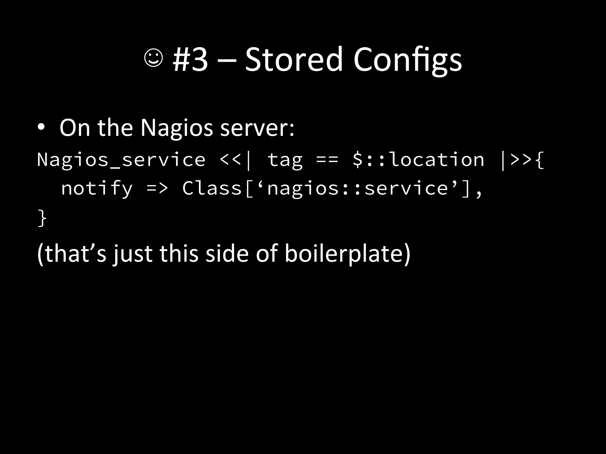 ☺	
  #3	
  –	
  Stored	
  Conﬁgs	
  
•  On	
  the	
  Nagios	
  server:	
  
Nagios_service <<| tag == $::location |>>{
   notify => Class[‘nagios::service’],
}
(that’s	
  just	
  this	
  side	
  of	
  boilerplate)	
  
 