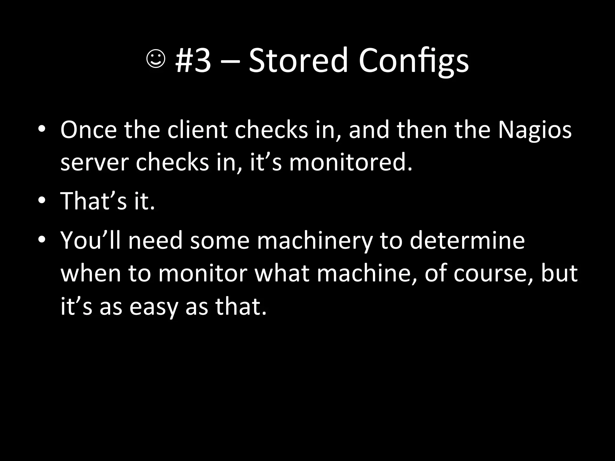 ☺	
  #3	
  –	
  Stored	
  Conﬁgs	
  
•  Once	
  the	
  client	
  checks	
  in,	
  and	
  then	
  the	
  Nagios	
  
   server	
  checks	
  in,	
  it’s	
  monitored.	
  
•  That’s	
  it.	
  
•  You’ll	
  need	
  some	
  machinery	
  to	
  determine	
  
   when	
  to	
  monitor	
  what	
  machine,	
  of	
  course,	
  but	
  
   it’s	
  as	
  easy	
  as	
  that.	
  
 