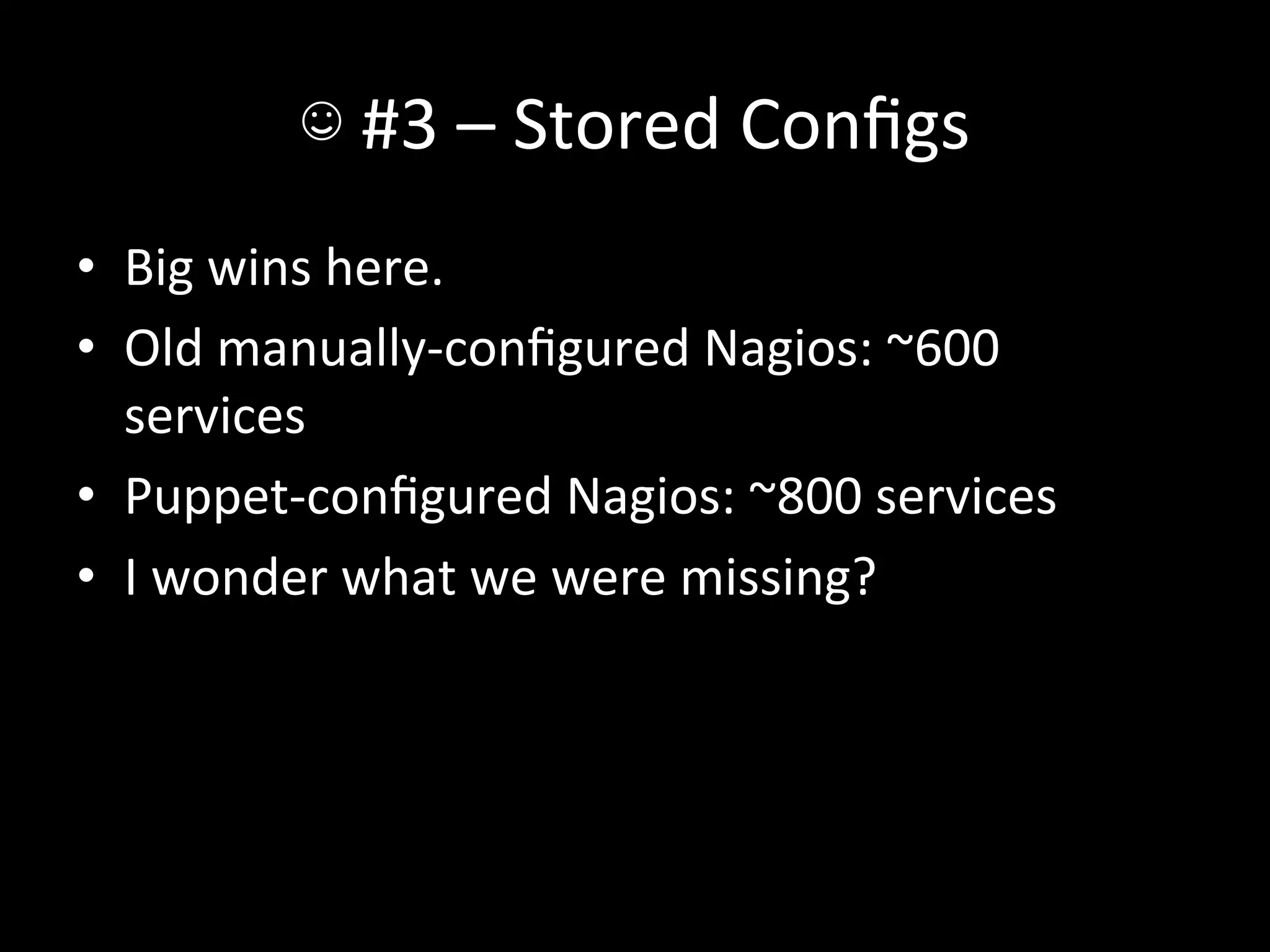 ☺	
  #3	
  –	
  Stored	
  Conﬁgs	
  
•  Big	
  wins	
  here.	
  
•  Old	
  manually-­‐conﬁgured	
  Nagios:	
  ~600	
  
   services	
  
•  Puppet-­‐conﬁgured	
  Nagios:	
  ~800	
  services	
  
•  I	
  wonder	
  what	
  we	
  were	
  missing?	
  
 