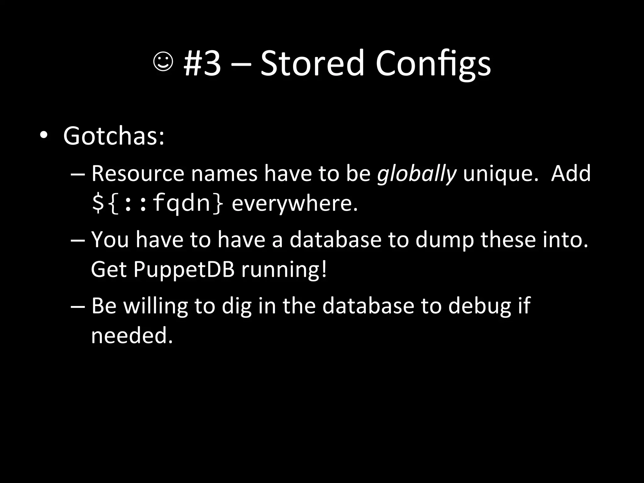 ☺	
  #3	
  –	
  Stored	
  Conﬁgs	
  
•  Gotchas:	
  
   –  Resource	
  names	
  have	
  to	
  be	
  globally	
  unique.	
  	
  Add	
  
      ${::fqdn}	
  everywhere.	
  
   –  You	
  have	
  to	
  have	
  a	
  database	
  to	
  dump	
  these	
  into.	
  	
  
      Get	
  PuppetDB	
  running!	
  
   –  Be	
  willing	
  to	
  dig	
  in	
  the	
  database	
  to	
  debug	
  if	
  
      needed.	
  
 