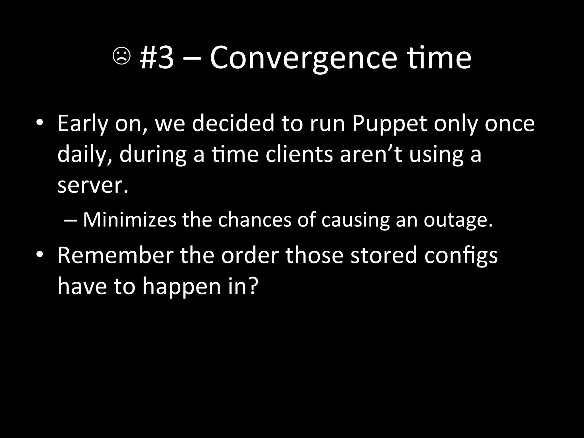 ☹	
  #3	
  –	
  Convergence	
  Ame	
  
•  Early	
  on,	
  we	
  decided	
  to	
  run	
  Puppet	
  only	
  once	
  
   daily,	
  during	
  a	
  Ame	
  clients	
  aren’t	
  using	
  a	
  
   server.	
  
    –  Minimizes	
  the	
  chances	
  of	
  causing	
  an	
  outage.	
  
•  Remember	
  the	
  order	
  those	
  stored	
  conﬁgs	
  
   have	
  to	
  happen	
  in?	
  
 