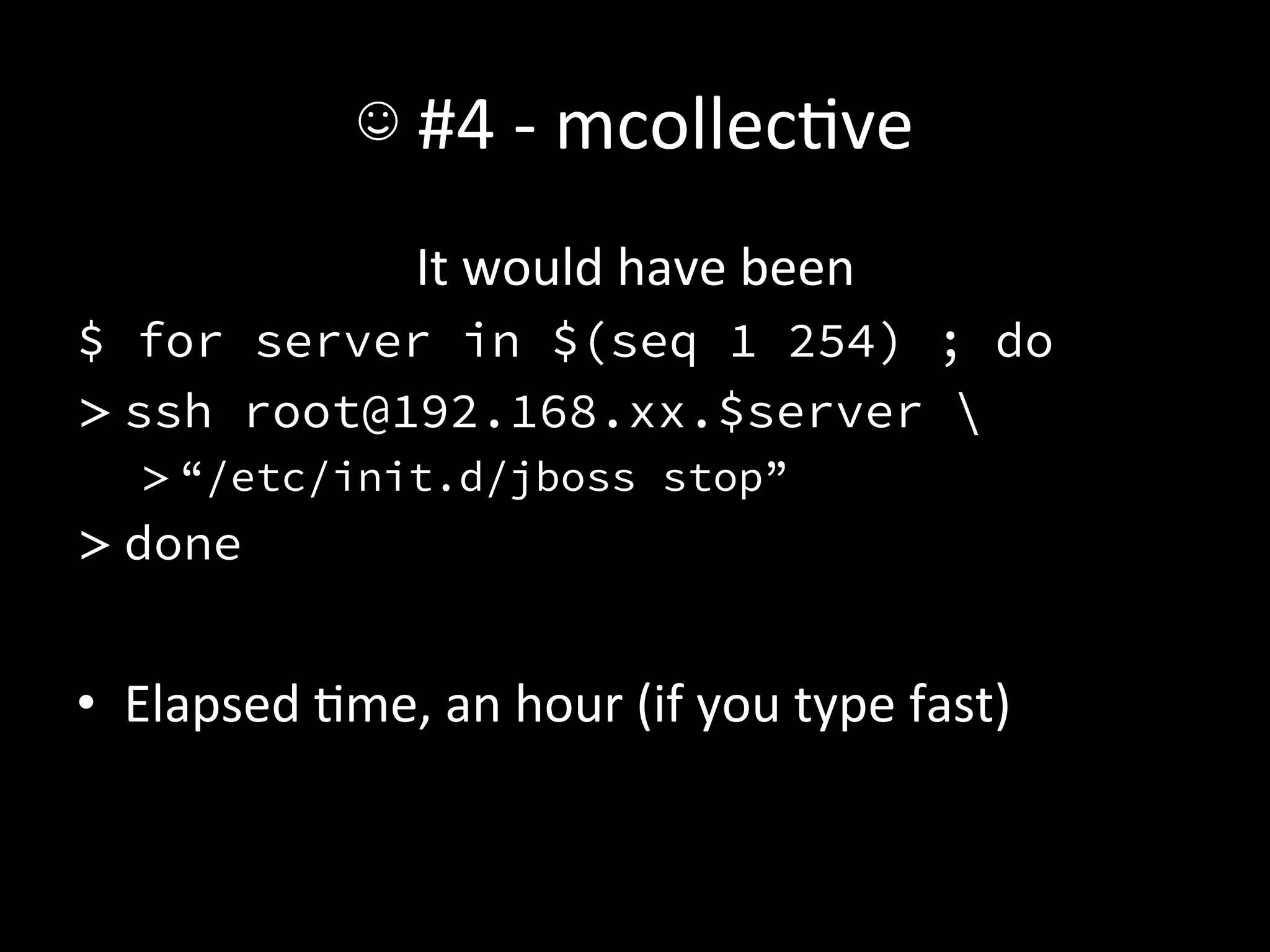 ☺	
  #4	
  -­‐	
  mcollecAve	
  
                       It	
  would	
  have	
  been	
  
$ for server in $(seq 1 254) ; do
> ssh root@192.168.xx.$server 
    > “/etc/init.d/jboss stop”
> done


•  Elapsed	
  Ame,	
  an	
  hour	
  (if	
  you	
  type	
  fast)	
  
 