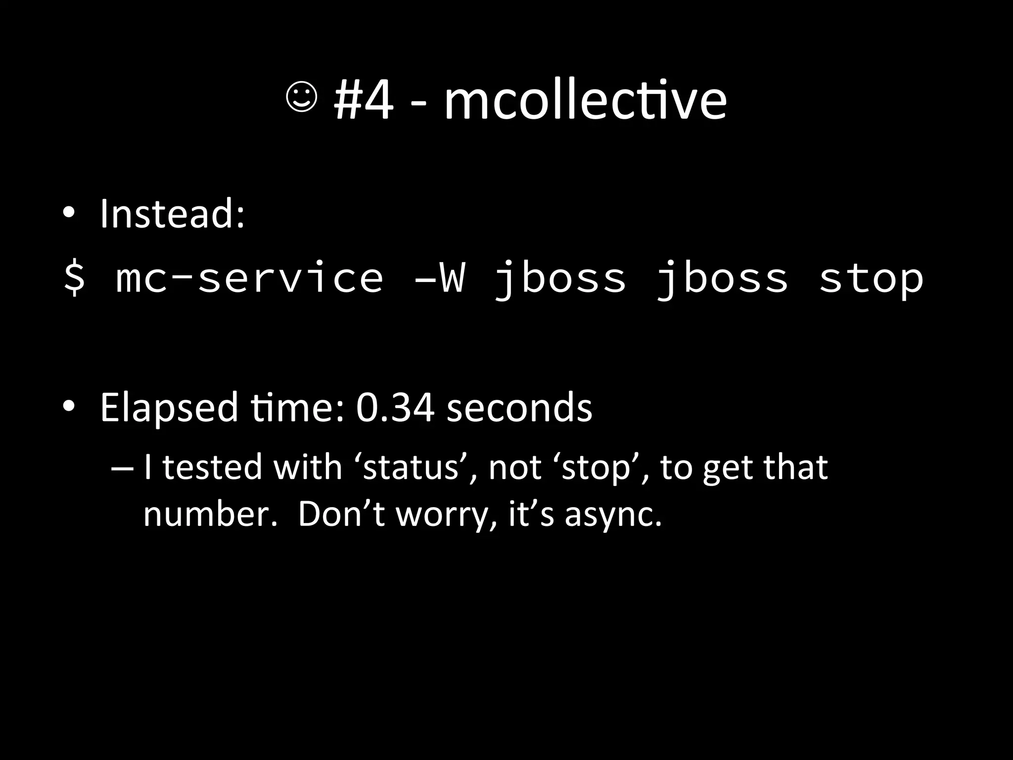 ☺	
  #4	
  -­‐	
  mcollecAve	
  
•  Instead:	
  
$ mc-service –W jboss jboss stop
	
  
•  Elapsed	
  Ame:	
  0.34	
  seconds	
  
    –  I	
  tested	
  with	
  ‘status’,	
  not	
  ‘stop’,	
  to	
  get	
  that	
  
       number.	
  	
  Don’t	
  worry,	
  it’s	
  async.	
  

 
