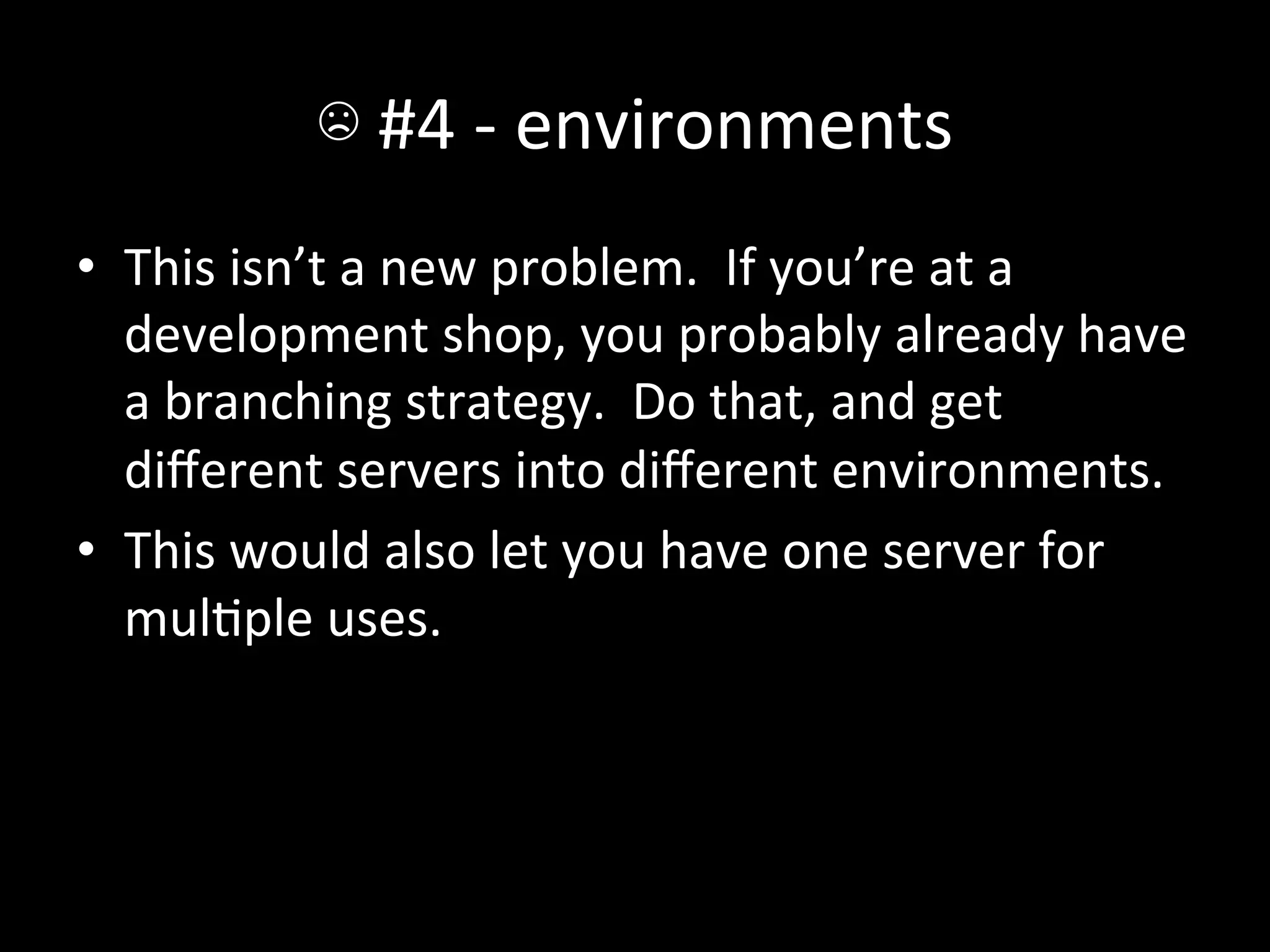 ☹	
  #4	
  -­‐	
  environments	
  
•  This	
  isn’t	
  a	
  new	
  problem.	
  	
  If	
  you’re	
  at	
  a	
  
   development	
  shop,	
  you	
  probably	
  already	
  have	
  
   a	
  branching	
  strategy.	
  	
  Do	
  that,	
  and	
  get	
  
   diﬀerent	
  servers	
  into	
  diﬀerent	
  environments.	
  
•  This	
  would	
  also	
  let	
  you	
  have	
  one	
  server	
  for	
  
   mulAple	
  uses.	
  
 