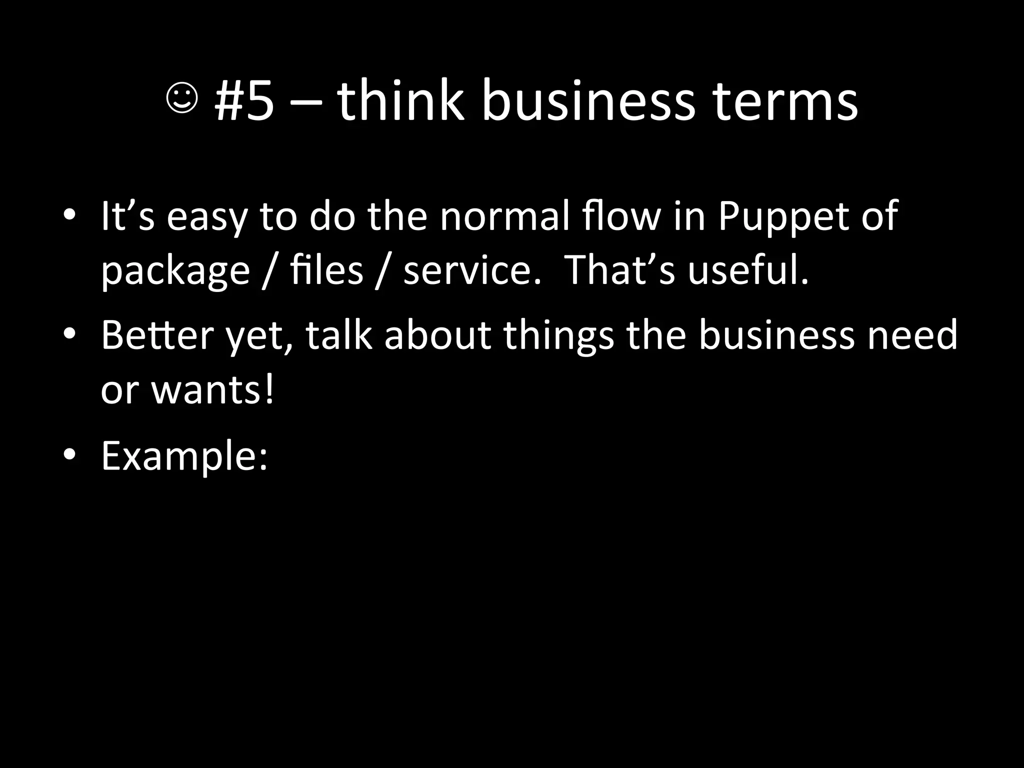 ☺	
  #5	
  –	
  think	
  business	
  terms	
  
•  It’s	
  easy	
  to	
  do	
  the	
  normal	
  ﬂow	
  in	
  Puppet	
  of	
  
   package	
  /	
  ﬁles	
  /	
  service.	
  	
  That’s	
  useful.	
  
•  BeIer	
  yet,	
  talk	
  about	
  things	
  the	
  business	
  need	
  
   or	
  wants!	
  
•  Example:	
  
 