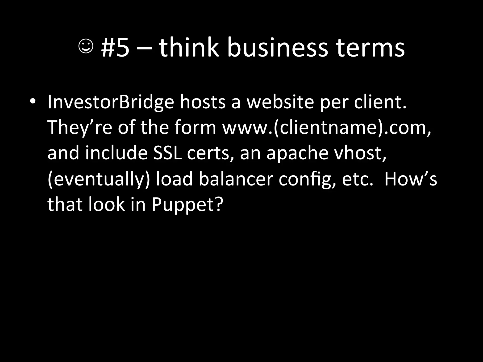 ☺	
  #5	
  –	
  think	
  business	
  terms	
  
•  InvestorBridge	
  hosts	
  a	
  website	
  per	
  client.	
  	
  
   They’re	
  of	
  the	
  form	
  www.(clientname).com,	
  
   and	
  include	
  SSL	
  certs,	
  an	
  apache	
  vhost,	
  
   (eventually)	
  load	
  balancer	
  conﬁg,	
  etc.	
  	
  How’s	
  
   that	
  look	
  in	
  Puppet?	
  
 