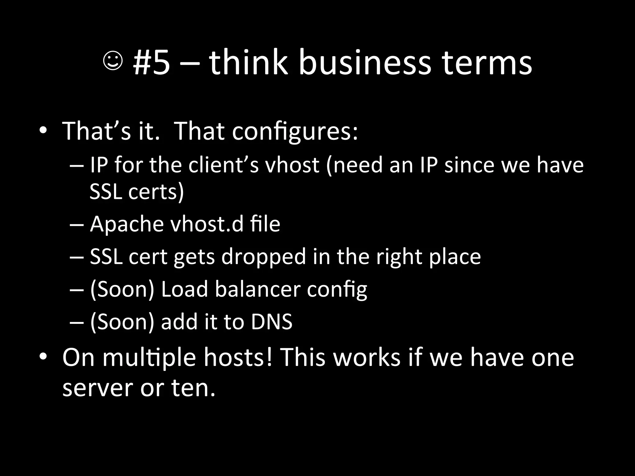 ☺	
  #5	
  –	
  think	
  business	
  terms	
  
•  That’s	
  it.	
  	
  That	
  conﬁgures:	
  
    –  IP	
  for	
  the	
  client’s	
  vhost	
  (need	
  an	
  IP	
  since	
  we	
  have	
  
       SSL	
  certs)	
  
    –  Apache	
  vhost.d	
  ﬁle	
  
    –  SSL	
  cert	
  gets	
  dropped	
  in	
  the	
  right	
  place	
  
    –  (Soon)	
  Load	
  balancer	
  conﬁg	
  
    –  (Soon)	
  add	
  it	
  to	
  DNS	
  
•  On	
  mulAple	
  hosts!	
  This	
  works	
  if	
  we	
  have	
  one	
  
   server	
  or	
  ten.	
  
 