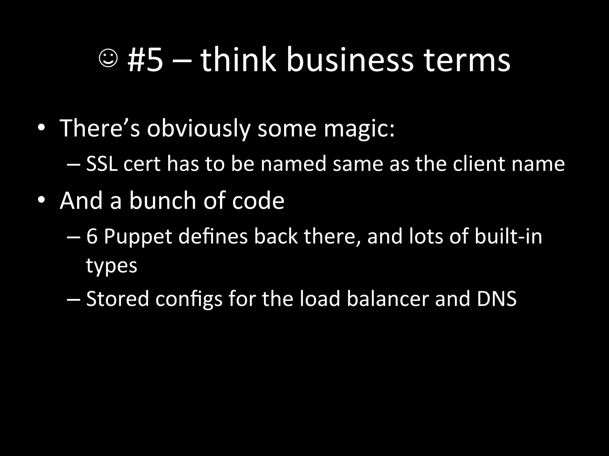 ☺	
  #5	
  –	
  think	
  business	
  terms	
  
•  There’s	
  obviously	
  some	
  magic:	
  
    –  SSL	
  cert	
  has	
  to	
  be	
  named	
  same	
  as	
  the	
  client	
  name	
  
•  And	
  a	
  bunch	
  of	
  code	
  
    –  6	
  Puppet	
  deﬁnes	
  back	
  there,	
  and	
  lots	
  of	
  built-­‐in	
  
       types	
  
    –  Stored	
  conﬁgs	
  for	
  the	
  load	
  balancer	
  and	
  DNS	
  
 