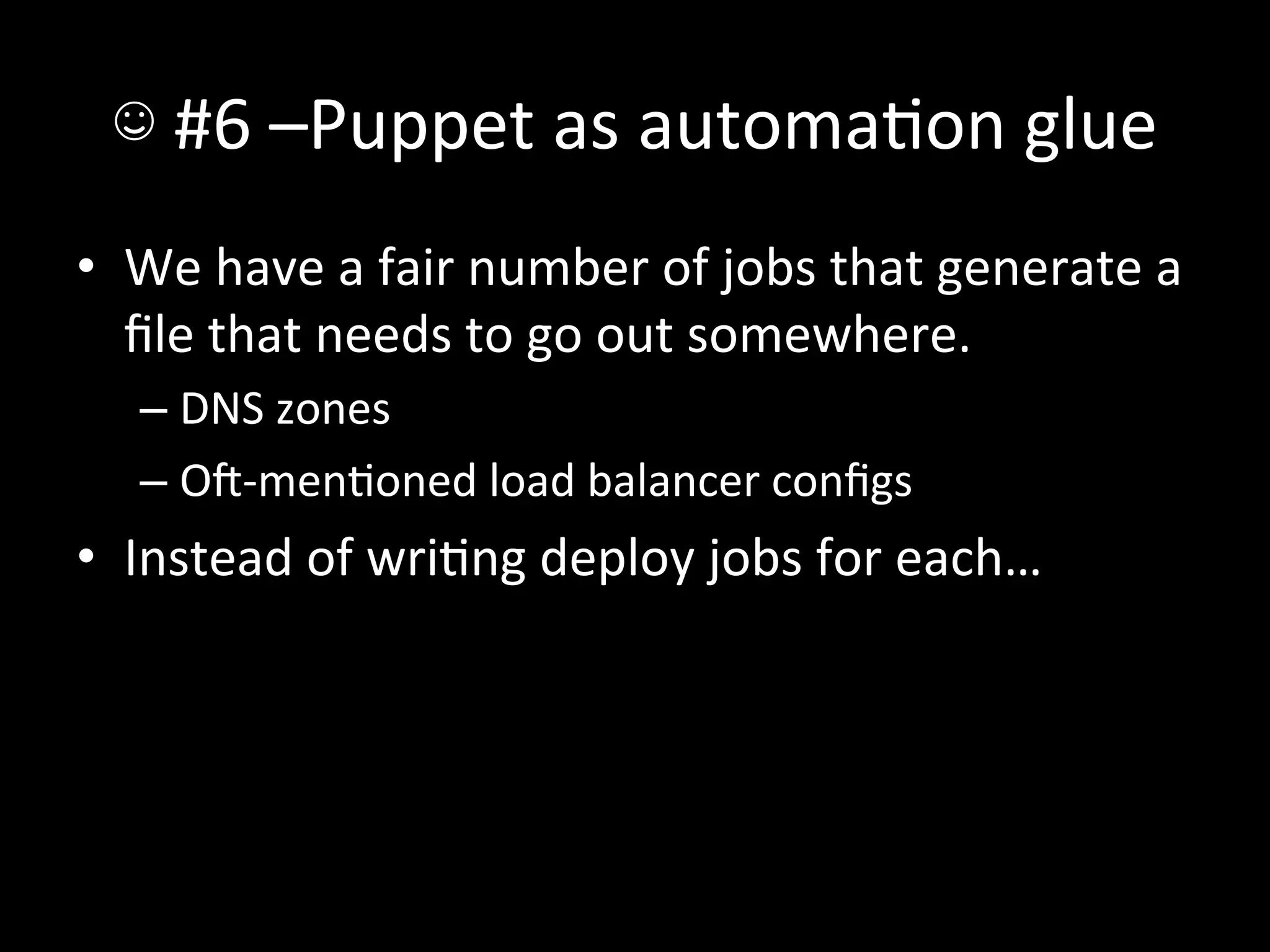 ☺	
  #6	
  –Puppet	
  as	
  automaAon	
  glue	
  
•  We	
  have	
  a	
  fair	
  number	
  of	
  jobs	
  that	
  generate	
  a	
  
   ﬁle	
  that	
  needs	
  to	
  go	
  out	
  somewhere.	
  
    –  DNS	
  zones	
  
    –  O-­‐menAoned	
  load	
  balancer	
  conﬁgs	
  
•  Instead	
  of	
  wriAng	
  deploy	
  jobs	
  for	
  each…	
  
 