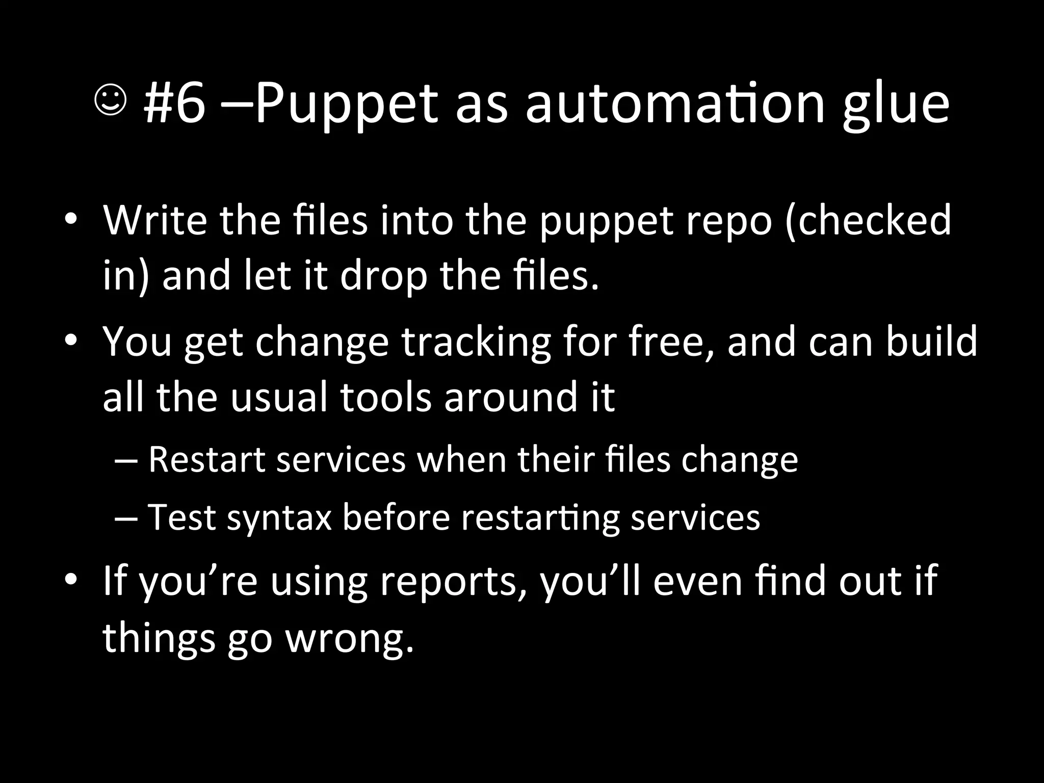 ☺	
  #6	
  –Puppet	
  as	
  automaAon	
  glue	
  
•  Write	
  the	
  ﬁles	
  into	
  the	
  puppet	
  repo	
  (checked	
  
   in)	
  and	
  let	
  it	
  drop	
  the	
  ﬁles.	
  
•  You	
  get	
  change	
  tracking	
  for	
  free,	
  and	
  can	
  build	
  
   all	
  the	
  usual	
  tools	
  around	
  it	
  
    –  Restart	
  services	
  when	
  their	
  ﬁles	
  change	
  
    –  Test	
  syntax	
  before	
  restarAng	
  services	
  
•  If	
  you’re	
  using	
  reports,	
  you’ll	
  even	
  ﬁnd	
  out	
  if	
  
   things	
  go	
  wrong.	
  
 
