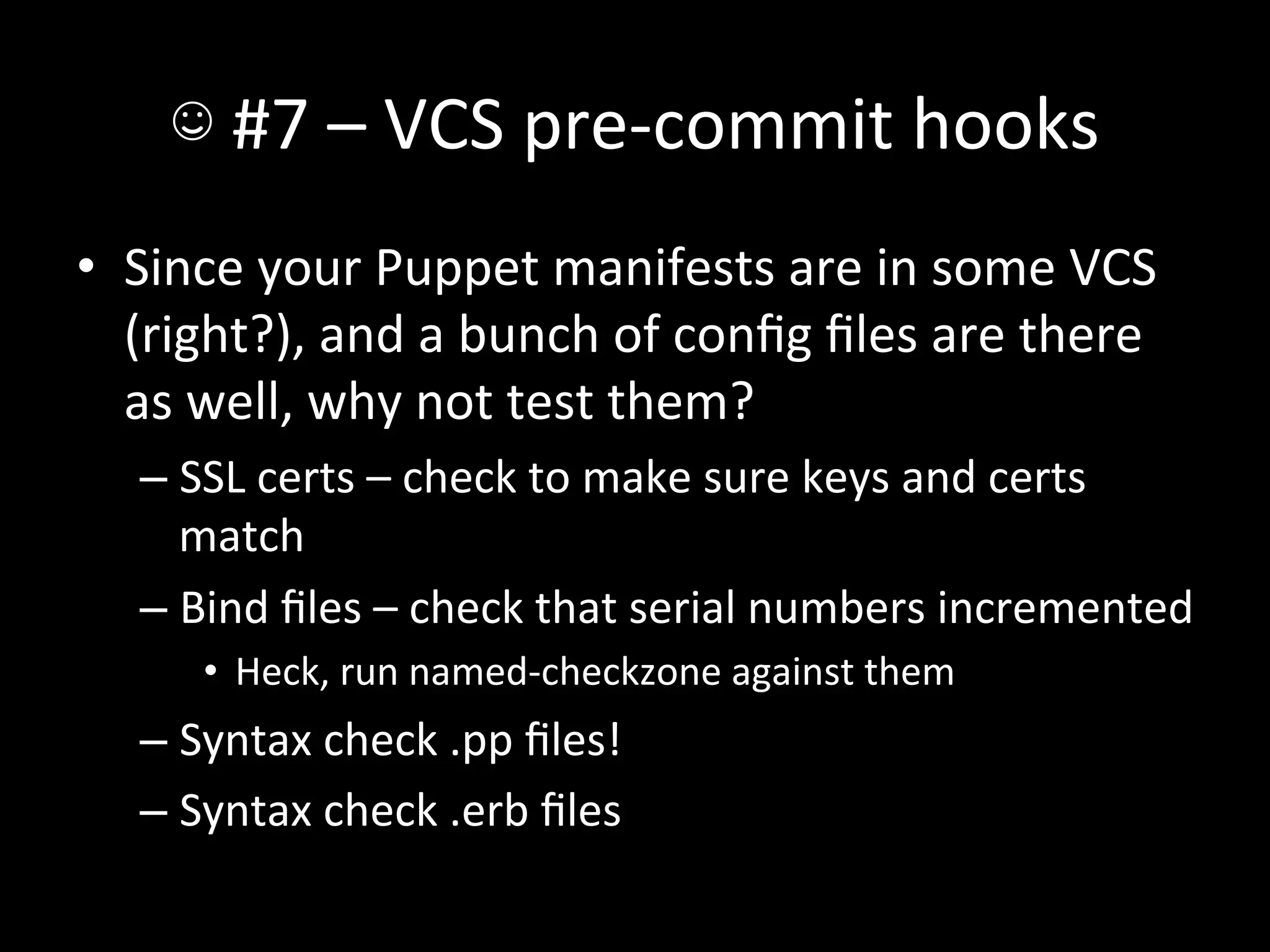 ☺	
  #7	
  –	
  VCS	
  pre-­‐commit	
  hooks	
  
•  Since	
  your	
  Puppet	
  manifests	
  are	
  in	
  some	
  VCS	
  
   (right?),	
  and	
  a	
  bunch	
  of	
  conﬁg	
  ﬁles	
  are	
  there	
  
   as	
  well,	
  why	
  not	
  test	
  them?	
  
    –  SSL	
  certs	
  –	
  check	
  to	
  make	
  sure	
  keys	
  and	
  certs	
  
       match	
  
    –  Bind	
  ﬁles	
  –	
  check	
  that	
  serial	
  numbers	
  incremented	
  
        •  Heck,	
  run	
  named-­‐checkzone	
  against	
  them	
  
    –  Syntax	
  check	
  .pp	
  ﬁles!	
  
    –  Syntax	
  check	
  .erb	
  ﬁles	
  
 