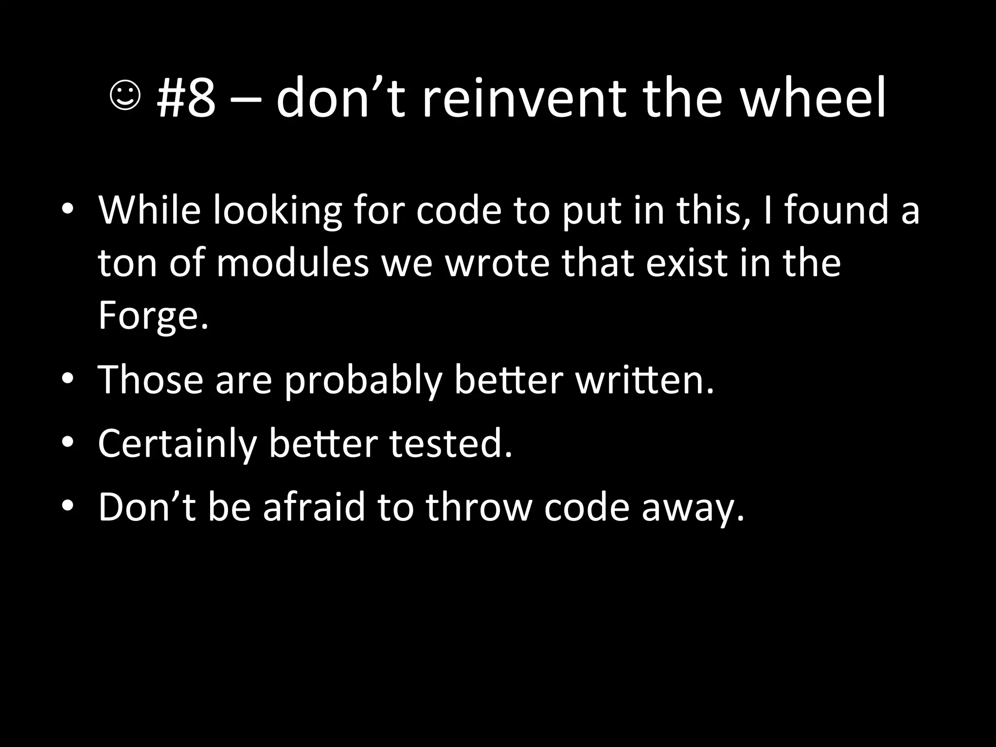 ☺	
  #8	
  –	
  don’t	
  reinvent	
  the	
  wheel	
  
•  While	
  looking	
  for	
  code	
  to	
  put	
  in	
  this,	
  I	
  found	
  a	
  
   ton	
  of	
  modules	
  we	
  wrote	
  that	
  exist	
  in	
  the	
  
   Forge.	
  
•  Those	
  are	
  probably	
  beIer	
  wriIen.	
  
•  Certainly	
  beIer	
  tested.	
  
•  Don’t	
  be	
  afraid	
  to	
  throw	
  code	
  away.	
  
 