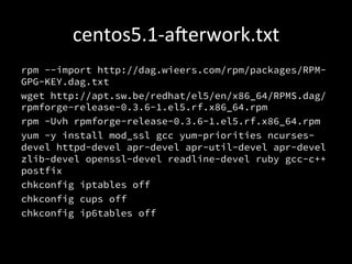 centos5.1-­‐aerwork.txt	
  
rpm --import http://dag.wieers.com/rpm/packages/RPM-
GPG-KEY.dag.txt
wget http://apt.sw.be/redhat/el5/en/x86_64/RPMS.dag/
rpmforge-release-0.3.6-1.el5.rf.x86_64.rpm
rpm -Uvh rpmforge-release-0.3.6-1.el5.rf.x86_64.rpm
yum -y install mod_ssl gcc yum-priorities ncurses-
devel httpd-devel apr-devel apr-util-devel apr-devel
zlib-devel openssl-devel readline-devel ruby gcc-c++
postfix
chkconfig iptables off
chkconfig cups off
chkconfig ip6tables off
 