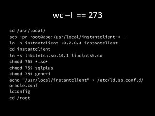 wc	
  –l	
  	
  ==	
  273	
  
cd /usr/local/
scp -pr root@abe:/usr/local/instantclient-* .
ln -s instantclient-10.2.0.4 instantclient
cd instantclient
ln -s libclntsh.so.10.1 libclntsh.so
chmod 755 *.so*
chmod 755 sqlplus
chmod 755 genezi
echo "/usr/local/instantclient" > /etc/ld.so.conf.d/
oracle.conf
ldconfig
cd /root

 