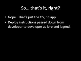 So…	
  that’s	
  it,	
  right?	
  
•  Nope.	
  	
  That’s	
  just	
  the	
  OS,	
  no	
  app.	
  
•  Deploy	
  instrucAons	
  passed	
  down	
  from	
  
   developer	
  to	
  developer	
  as	
  lore	
  and	
  legend.	
  
 