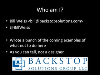 Who	
  am	
  I?	
  
•  Bill	
  Weiss	
  <bill@backstopsoluAons.com>	
  
•  @BillWeiss	
  

•  Wrote	
  a	
  bunch	
  of	
  the	
  coming	
  examples	
  of	
  
   what	
  not	
  to	
  do	
  here	
  
•  As	
  you	
  can	
  tell,	
  not	
  a	
  designer	
  
 