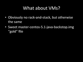 What	
  about	
  VMs?	
  
•  Obviously	
  no	
  rack-­‐and-­‐stack,	
  but	
  otherwise	
  
   the	
  same	
  
•  Sweet	
  master-­‐centos-­‐5.1-­‐java-­‐backstop.img	
  
   “gold”	
  ﬁle	
  
 