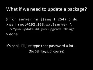 What	
  if	
  we	
  need	
  to	
  update	
  a	
  package?	
  
$ for server in $(seq 1 254) ; do
> ssh root@192.168.xx.$server 
    > “yum update && yum upgrade thing”
> done


It’s	
  cool,	
  I’ll	
  just	
  type	
  that	
  password	
  a	
  lot…	
  
                       (No	
  SSH	
  keys,	
  of	
  course)	
  
 