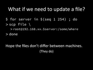What	
  if	
  we	
  need	
  to	
  update	
  a	
  ﬁle?	
  
$ for server in $(seq 1 254) ; do
> scp file 
   > root@192.168.xx.$server:/some/where
> done


Hope	
  the	
  ﬁles	
  don’t	
  diﬀer	
  between	
  machines.	
  
                            (They	
  do)	
  
 