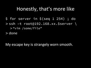 Honestly,	
  that’s	
  more	
  like	
  
$ for server in $(seq 1 254) ; do
> ssh –t root@192.168.xx.$server 
    > “vim /some/file”
> done

My	
  escape	
  key	
  is	
  strangely	
  worn	
  smooth.	
  
 
