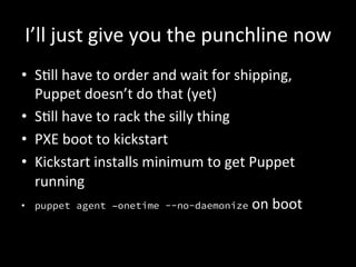 I’ll	
  just	
  give	
  you	
  the	
  punchline	
  now	
  
•  SAll	
  have	
  to	
  order	
  and	
  wait	
  for	
  shipping,	
  
   Puppet	
  doesn’t	
  do	
  that	
  (yet)	
  
•  SAll	
  have	
  to	
  rack	
  the	
  silly	
  thing	
  
•  PXE	
  boot	
  to	
  kickstart	
  
•  Kickstart	
  installs	
  minimum	
  to	
  get	
  Puppet	
  
   running	
  
•  puppet agent –onetime --no-daemonize	
  on	
  boot	
  
 