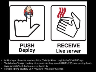 •  Jenkins	
  logo,	
  of	
  course,	
  courtesy	
  hIps://wiki.jenkins-­‐ci.org/display/JENKINS/Logo	
  
•  “Push	
  buIon”	
  image	
  courtesy	
  hIp://onemansblog.com/2007/11/29/reinterpreAng-­‐hand-­‐
   dryer-­‐symbols/push-­‐buIon-­‐receive-­‐bacon-­‐2/	
  
•  Horrible	
  ediAng	
  courtesy	
  OS	
  X	
  Preview’s	
  “Annotate”	
  funcAon	
  
 
