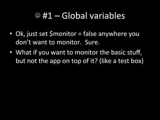 ☹	
  #1	
  –	
  Global	
  variables	
  
•  Ok,	
  just	
  set	
  $monitor	
  =	
  false	
  anywhere	
  you	
  
   don’t	
  want	
  to	
  monitor.	
  	
  Sure.	
  
•  What	
  if	
  you	
  want	
  to	
  monitor	
  the	
  basic	
  stuﬀ,	
  
   but	
  not	
  the	
  app	
  on	
  top	
  of	
  it?	
  (like	
  a	
  test	
  box)	
  
 