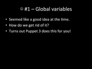 ☹	
  #1	
  –	
  Global	
  variables	
  
•  Seemed	
  like	
  a	
  good	
  idea	
  at	
  the	
  Ame.	
  
•  How	
  do	
  we	
  get	
  rid	
  of	
  it?	
  
•  Turns	
  out	
  Puppet	
  3	
  does	
  this	
  for	
  you!	
  
 