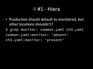 ☺	
  #1	
  -­‐	
  Hiera	
  
•  ProducAon	
  should	
  default	
  to	
  monitored,	
  but	
  
   other	
  locaAons	
  shouldn’t?	
  
$ grep monitor: common.yaml ch3.yaml
common.yaml:monitor: 'absent'
ch3.yaml:monitor: 'present'
 