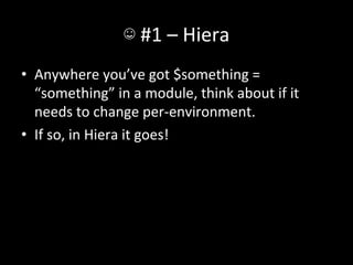 ☺	
  #1	
  –	
  Hiera	
  
•  Anywhere	
  you’ve	
  got	
  $something	
  =	
  
   “something”	
  in	
  a	
  module,	
  think	
  about	
  if	
  it	
  
   needs	
  to	
  change	
  per-­‐environment.	
  
•  If	
  so,	
  in	
  Hiera	
  it	
  goes!	
  
 