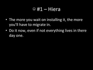 ☺	
  #1	
  –	
  Hiera	
  
•  The	
  more	
  you	
  wait	
  on	
  installing	
  it,	
  the	
  more	
  
   you’ll	
  have	
  to	
  migrate	
  in.	
  
•  Do	
  it	
  now,	
  even	
  if	
  not	
  everything	
  lives	
  in	
  there	
  
   day	
  one.	
  
 
