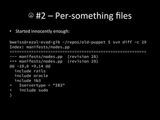 ☹	
  #2	
  –	
  Per-­‐something	
  ﬁles	
  
•  Started	
  innocently	
  enough:	
  
	
  
bweiss@rezal-evad-gib ~/repos/old-puppet $ svn diff -c 29
Index: manifests/nodes.pp
=========================================================
--- manifests/nodes.pp (revision 28)
+++ manifests/nodes.pp (revision 29)
@@ -10,8 +9,14 @@
   include rails
   include oracle
   include ib3
+    $servertype = "IB3"
+    include sudo
}
 