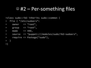 ☹	
  #2	
  –	
  Per-­‐something	
  ﬁles	
  
+class sudo::ib3 inherits sudo::common {
+ file { "/etc/sudoers":
+    owner   => "root",
+    group   => "root",
+    mode    => 440,
+    source => "puppet:///modules/sudo/ib3-sudoers",
+    require => Package["sudo"],
+ }
+}

 