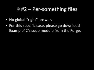 ☹	
  #2	
  –	
  Per-­‐something	
  ﬁles	
  
•  No	
  global	
  “right”	
  answer.	
  
•  For	
  this	
  speciﬁc	
  case,	
  please	
  go	
  download	
  
   Example42’s	
  sudo	
  module	
  from	
  the	
  Forge.	
  
 
