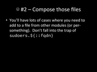 ☺	
  #2	
  –	
  Compose	
  those	
  ﬁles	
  
•  You’ll	
  have	
  lots	
  of	
  cases	
  where	
  you	
  need	
  to	
  
   add	
  to	
  a	
  ﬁle	
  from	
  other	
  modules	
  (or	
  per-­‐
   something).	
  	
  Don’t	
  fall	
  into	
  the	
  trap	
  of	
  
   sudoers.${::fqdn}	
  
 