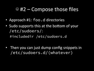 ☺	
  #2	
  –	
  Compose	
  those	
  ﬁles	
  
•  Approach	
  #1:	
  foo.d	
  directories	
  
•  Sudo	
  supports	
  this	
  at	
  the	
  boIom	
  of	
  your	
  	
  
   /etc/sudoers/:	
  
   #includedir /etc/sudoers.d
   
•  Then	
  you	
  can	
  just	
  dump	
  conﬁg	
  snippets	
  in	
  
   /etc/sudoers.d/(whatever)	
  
 