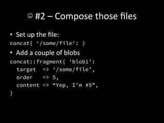 ☺	
  #2	
  –	
  Compose	
  those	
  ﬁles	
  
•  Set	
  up	
  the	
  ﬁle:	
  
concat{ ‘/some/file’: }
•  Add	
  a	
  couple	
  of	
  blobs	
  
concat::fragment{ ‘blob1’:
   target => ‘/some/file’,
   order   => 5,
   content => “Yep, I’m #5”,
}
 