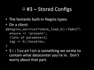 ☺	
  #3	
  –	
  Stored	
  Conﬁgs	
  
•  The	
  fantasAc	
  built-­‐in	
  Nagios	
  types.	
  
•  On	
  a	
  client:	
  
@@nagios_service{“check_load_${::fqdn}”:
   ensure => ‘present’,
   (lots of parameters)
   tag => $::location,
}
•  $::location	
  is	
  something	
  we	
  wrote	
  to	
  
   contain	
  what	
  datacenter	
  you’re	
  in.	
  	
  Don’t	
  
   worry	
  about	
  that	
  part.
 
