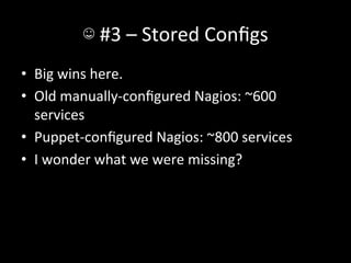 ☺	
  #3	
  –	
  Stored	
  Conﬁgs	
  
•  Big	
  wins	
  here.	
  
•  Old	
  manually-­‐conﬁgured	
  Nagios:	
  ~600	
  
   services	
  
•  Puppet-­‐conﬁgured	
  Nagios:	
  ~800	
  services	
  
•  I	
  wonder	
  what	
  we	
  were	
  missing?	
  
 