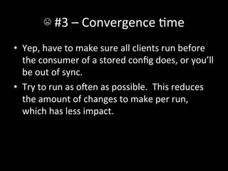 ☹	
  #3	
  –	
  Convergence	
  Ame	
  
•  Yep,	
  have	
  to	
  make	
  sure	
  all	
  clients	
  run	
  before	
  
   the	
  consumer	
  of	
  a	
  stored	
  conﬁg	
  does,	
  or	
  you’ll	
  
   be	
  out	
  of	
  sync.	
  
•  Try	
  to	
  run	
  as	
  oen	
  as	
  possible.	
  	
  This	
  reduces	
  
   the	
  amount	
  of	
  changes	
  to	
  make	
  per	
  run,	
  
   which	
  has	
  less	
  impact.	
  
 