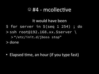 ☺	
  #4	
  -­‐	
  mcollecAve	
  
                       It	
  would	
  have	
  been	
  
$ for server in $(seq 1 254) ; do
> ssh root@192.168.xx.$server 
    > “/etc/init.d/jboss stop”
> done


•  Elapsed	
  Ame,	
  an	
  hour	
  (if	
  you	
  type	
  fast)	
  
 
