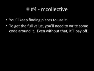 ☺	
  #4	
  -­‐	
  mcollecAve	
  
•  You’ll	
  keep	
  ﬁnding	
  places	
  to	
  use	
  it.	
  
•  To	
  get	
  the	
  full	
  value,	
  you’ll	
  need	
  to	
  write	
  some	
  
   code	
  around	
  it.	
  	
  Even	
  without	
  that,	
  it’ll	
  pay	
  oﬀ.	
  
 
