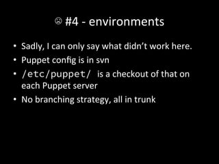 ☹	
  #4	
  -­‐	
  environments	
  
•  Sadly,	
  I	
  can	
  only	
  say	
  what	
  didn’t	
  work	
  here.	
  
•  Puppet	
  conﬁg	
  is	
  in	
  svn	
  
•  /etc/puppet/ is	
  a	
  checkout	
  of	
  that	
  on	
  
   each	
  Puppet	
  server	
  
•  No	
  branching	
  strategy,	
  all	
  in	
  trunk	
  
 