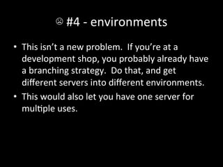 ☹	
  #4	
  -­‐	
  environments	
  
•  This	
  isn’t	
  a	
  new	
  problem.	
  	
  If	
  you’re	
  at	
  a	
  
   development	
  shop,	
  you	
  probably	
  already	
  have	
  
   a	
  branching	
  strategy.	
  	
  Do	
  that,	
  and	
  get	
  
   diﬀerent	
  servers	
  into	
  diﬀerent	
  environments.	
  
•  This	
  would	
  also	
  let	
  you	
  have	
  one	
  server	
  for	
  
   mulAple	
  uses.	
  
 