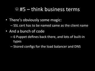 ☺	
  #5	
  –	
  think	
  business	
  terms	
  
•  There’s	
  obviously	
  some	
  magic:	
  
    –  SSL	
  cert	
  has	
  to	
  be	
  named	
  same	
  as	
  the	
  client	
  name	
  
•  And	
  a	
  bunch	
  of	
  code	
  
    –  6	
  Puppet	
  deﬁnes	
  back	
  there,	
  and	
  lots	
  of	
  built-­‐in	
  
       types	
  
    –  Stored	
  conﬁgs	
  for	
  the	
  load	
  balancer	
  and	
  DNS	
  
 
