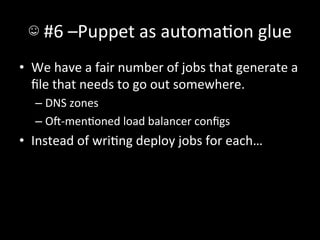 ☺	
  #6	
  –Puppet	
  as	
  automaAon	
  glue	
  
•  We	
  have	
  a	
  fair	
  number	
  of	
  jobs	
  that	
  generate	
  a	
  
   ﬁle	
  that	
  needs	
  to	
  go	
  out	
  somewhere.	
  
    –  DNS	
  zones	
  
    –  O-­‐menAoned	
  load	
  balancer	
  conﬁgs	
  
•  Instead	
  of	
  wriAng	
  deploy	
  jobs	
  for	
  each…	
  
 