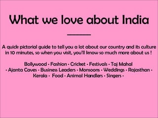 What we love about India _______ A quick pictorial guide to tell you a lot about our country and its culture in 10 minutes, so when you visit, you’ll know so much more about us !  Bollywood  •  Fashion  •  Cricket  •  Festivals  •  Taj Mahal  •  Ajanta Caves  •  Business Leaders  •  Monsoons  •  Weddings  •  Rajasthan  •  Kerala  •  Food  •  Animal Handlers  •  Singers  •  